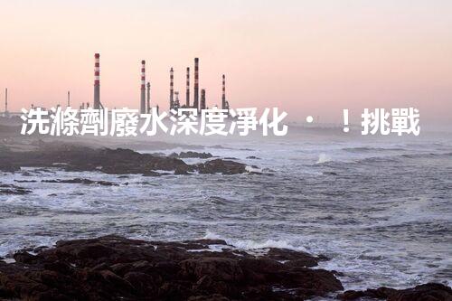 洗滌劑廢水深度凈化！挑戰(zhàn)與機(jī)遇究竟何在？
